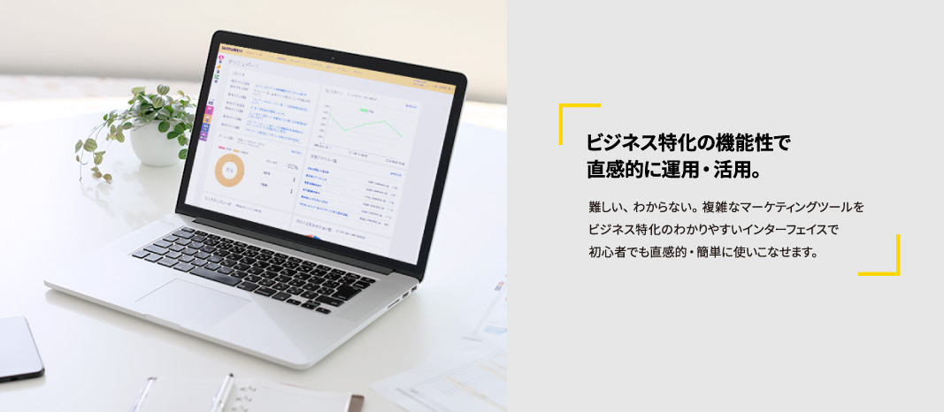 ビジネス特化の機能性で直感的に運用・活用。難しい、わからない。複雑なマーケティングツールをビジネス特化のわかりやすいインターフェイスで初心者でも直感的・簡単に使いこなせます。