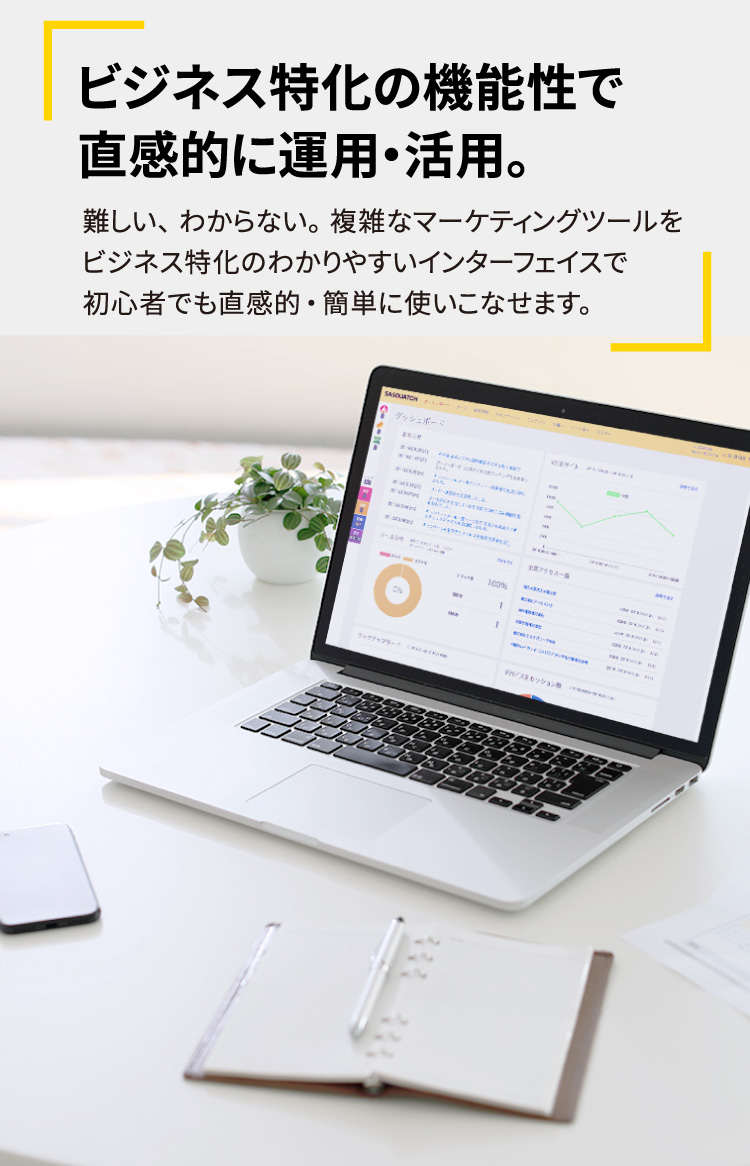 ビジネス特化の機能性で直感的に運用・活用。難しい、わからない。複雑なマーケティングツールをビジネス特化のわかりやすいインターフェイスで初心者でも直感的・簡単に使いこなせます。